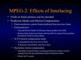 MPEG-2: Effects of Interlacing
• Fields or frame pictures can be encoded
• Prediction Modes and Motion Compensation
• Frame prediction: current frame predicted from previous frame
• Field prediction:
• Top and bottom fields of reference frame predicts first field
• Bottom field of previous frame and top field of current frame predicts
the bottom field of current frame
• 16 X 8 motion compensation mode
• A macroblock may have two of them
• A B picture macroblock may have four!
• Dual prime motion compensation
• Top field of current frame is predicted from two motion vectors
coming from the top and bottom field of reference frame
• Works for P vectors
 