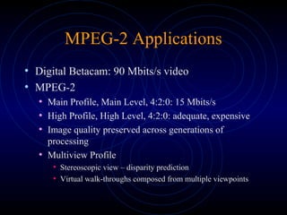 MPEG-2 Applications
• Digital Betacam: 90 Mbits/s video
• MPEG-2
• Main Profile, Main Level, 4:2:0: 15 Mbits/s
• High Profile, High Level, 4:2:0: adequate, expensive
• Image quality preserved across generations of
processing
• Multiview Profile
• Stereoscopic view – disparity prediction
• Virtual walk-throughs composed from multiple viewpoints
 