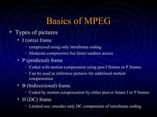 Basics of MPEG
• Types of pictures
• I (intra) frame
• compressed using only intraframe coding
• Moderate compression but faster random access
• P (predicted) frame
• Coded with motion compression using past I frames or P frames
• Can be used as reference pictures for additional motion
compensation
• B (bidirectional) frame
• Coded by motion compensation by either past or future I or P frames
• D (DC) frame
• Limited use: encodes only DC components of intraframe coding
 