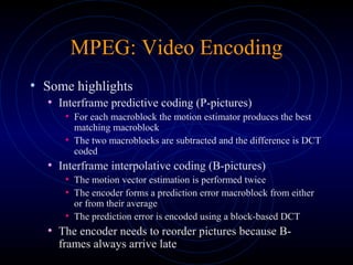 MPEG: Video Encoding
• Some highlights
• Interframe predictive coding (P-pictures)
• For each macroblock the motion estimator produces the best
matching macroblock
• The two macroblocks are subtracted and the difference is DCT
coded
• Interframe interpolative coding (B-pictures)
• The motion vector estimation is performed twice
• The encoder forms a prediction error macroblock from either
or from their average
• The prediction error is encoded using a block-based DCT
• The encoder needs to reorder pictures because B-
frames always arrive late
 