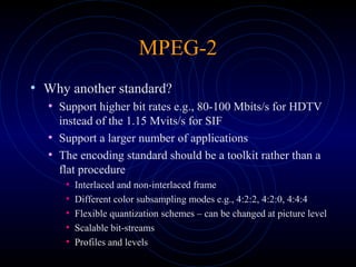 MPEG-2
• Why another standard?
• Support higher bit rates e.g., 80-100 Mbits/s for HDTV
instead of the 1.15 Mvits/s for SIF
• Support a larger number of applications
• The encoding standard should be a toolkit rather than a
flat procedure
• Interlaced and non-interlaced frame
• Different color subsampling modes e.g., 4:2:2, 4:2:0, 4:4:4
• Flexible quantization schemes – can be changed at picture level
• Scalable bit-streams
• Profiles and levels
 
