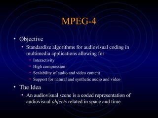 MPEG-4
• Objective
• Standardize algorithms for audiovisual coding in
multimedia applications allowing for
• Interactivity
• High compression
• Scalability of audio and video content
• Support for natural and synthetic audio and video
• The Idea
• An audiovisual scene is a coded representation of
audiovisual objects related in space and time
 
