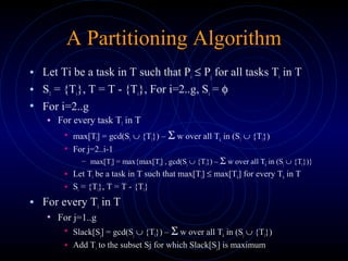 A Partitioning Algorithm
• Let Ti be a task in T such that Pi ≤ Pj for all tasks Ti in T
• S1 = {Ti}, T = T - {Ti}, For i=2..g, Si = φ
• For i=2..g
• For every task Tl in T
• max[Tl] = gcd(S1 ∪ {Tl}) – Σ w over all Tk in (S1 ∪ {Tl})
• For j=2..i-1
– max[Tl] = max{max[Tl] , gcd(Sj ∪ {Tl}) – Σ w over all Tk in (Sj ∪ {Tl})}
• Let Tl be a task in T such that max[Tl] ≤ max[Tk] for every Tk in T
• Si = {Tl}, T = T - {Tl}
• For every Ti in T
• For j=1..g
• Slack[Sj] = gcd(Sj ∪ {Tl}) – Σ w over all Tk in (Sj ∪ {Tl})
• Add Ti to the subset Sj for which Slack[Sj] is maximum
 