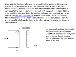 Least Material Condition is fairly rare in geometric dimensioning and tolerancing.
There are only a few reasons why a LMC should be called. The most common
reason for calling it would be that you have a hole or other internal feature that is
very close to the edge of a part. If you call LMC with true position in figure 2 below
– you would be specifying that if the hole is at its largest size, it can only vary by as
much as the true position tolerance. However if the hole is smaller than its Least
Material Condition, you can apply a bonus tolerance to the part, because now the
true center of the hole can be closer to the edge, without minimizing the thickness
of the material.
Least material condition should only
be used when absolutely needed
Least Material Condition is really only
used to ensure there is enough
thickness between the edge and the
inside of the hole.
 