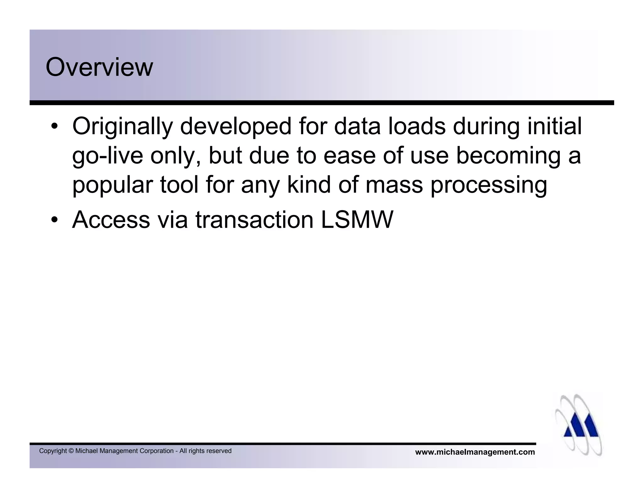 www.michaelmanagement.comCopyright © Michael Management Corporation - All rights reserved
Overview
• Originally developed for data loads during initial
go-live only, but due to ease of use becoming a
popular tool for any kind of mass processing
• Access via transaction LSMW
 