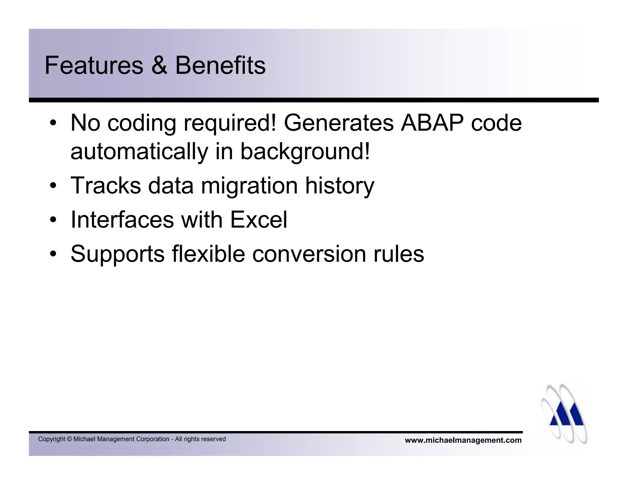 www.michaelmanagement.comCopyright © Michael Management Corporation - All rights reserved
Features & Benefits
• No coding required! Generates ABAP code
automatically in background!
• Tracks data migration history
• Interfaces with Excel
• Supports flexible conversion rules
 