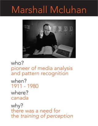 Marshall Mcluhan




who?
pioneer of media analysis
and pattern recognition
when?
1911 - 1980
where?
canada
why?
there was a need for
the training of perception
 