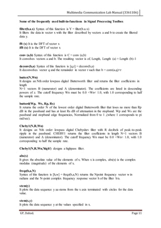 Multimedia Communication Lab Manual (3361106)
GP, Dahod. Page 11
Some of the frequently used built-in-functions in Signal Processing Toolbox
filter(b.a.x) Syntax of this function is Y = filter(b.a.x)
It filters the data in vector x with the filter described by vectors a and b to create the filtered
data y.
fft (x) It is the DFT of vector x
ifft (x) It is the DFT of vector x
conv (a,b) Syntax of this function is C = conv (a,b)
It convolves vectors a and b. The resulting vector is of, Length, Length (a) + Length (b)-1
deconv(b,a) Syntax of this function is [q,r] = deconv(b,a)
It deconvolves vector q and the remainder in vector r such that b = conv(a,q)+r
butter(N,Wn)
It designs an Nth order lowpass digital Butterworth filter and returns the filter coefficients in
length
N+1 vectors B (numerator) and A (denominator). The coefficients are listed in descending
powers of z. The cutoff frequency Wn must be 0.0 <Wn< 1.0, with 1.0 corresponding to half
the sample rate.
buttord(Wp, Ws, Rp, Rs)
It returns the order N of the lowest order digital Butterworth filter that loses no more than Rp
dB in the passband and has at least Rs dB of attenuation in the stopband. Wp and Ws are the
passband and stopband edge frequencies, Normalized from 0 to 1 ,(where 1 corresponds to pi
rad/sec).
Cheby1(N,R,Wn)
It designs an Nth order lowpass digital Chebyshev filter with R decibels of peak-to-peak
ripple in the passband. CHEBY1 returns the filter coefficients in length N+1 vectors B
(numerator) and A (denominator). The cutoff frequency Wn must be 0.0 <Wn< 1.0, with 1.0
corresponding to half the sample rate.
Cheby1(N,R,Wn,'high') designs a highpass filter.
abs(x)
It gives the absolute value of the elements of x. When x is complex, abs(x) is the complex
modulus (magnitude) of the elements of x.
freqz(b,a,N)
Syntax of this function is [h,w] = freqz(b,a,N) returns the Npoint frequency vector w in
radians and the N-point complex frequency response vector h of the filter b/a.
stem(y)
It plots the data sequence y aa stems from the x axis terminated with circles for the data
value.
stem(x,y)
It plots the data sequence y at the values specified in x.
 