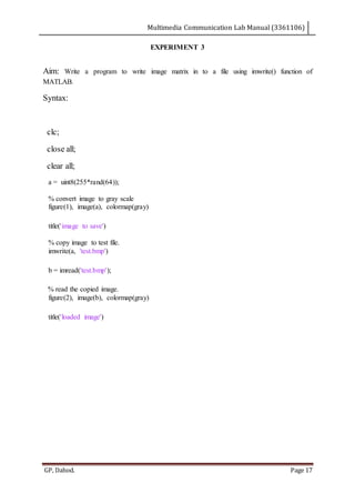 Multimedia Communication Lab Manual (3361106)
GP, Dahod. Page 17
EXPERIMENT 3
Aim: Write a program to write image matrix in to a file using imwrite() function of
MATLAB.
Syntax:
clc;
close all;
clear all;
a = uint8(255*rand(64));
% convert image to gray scale
figure(1), image(a), colormap(gray)
title('image to save')
% copy image to test file.
imwrite(a, 'test.bmp')
b = imread('test.bmp');
% read the copied image.
figure(2), image(b), colormap(gray)
title('loaded image')
 