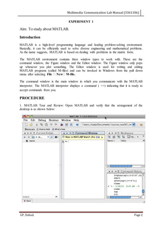 Multimedia Communication Lab Manual (3361106)
GP, Dahod. Page 2
EXPERIMENT 1
Aim: To study about MATLAB.
Introduction
MATLAB is a high-level programming language and leading problem-solving environment.
Basically, it can be efficiently used to solve diverse engineering and mathematical problems.
As the name suggests, MATLAB is based on dealing with problems in the matrix form.
The MATLAB environment contains three window types to work with. These are the
command window, the Figure window and the Editor window. The Figure window only pops
up whenever you plot something. The Editor window is used for writing and editing
MATLAB programs (called M-files) and can be invoked in Windows from the pull down
menu after selecting File New M-file.
The command window is the main window in which you communicate with the MATLAB
interpreter. The MATLAB interpreter displays a command ( >>) indicating that it is ready to
accept commands from you.
PROCEDURE
1. MATLAB Tour and Review: Open MATLAB and verify that the arrangement of the
desktop is as shown below:
 
