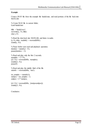 Multimedia Communication Lab Manual (3361106)
GP, Dahod. Page 22
Example
Create a WAV file from the example file handel.mat, and read portions of the file back into
MATLAB.
% Create WAV file in current folder.
Load handel.mat
hfile = 'handel.wav';
wavwrite(y, Fs, hfile)
clear y Fs
% Read the data back into MATLAB, and listen to audio.
[y, Fs, nbits, readinfo] = wavread(hfile);
sound(y, Fs);
% Pause before next read and playback operation.
duration = numel(y) / Fs;
pause(duration + 2)
% Read and play only the first 2 seconds.
nsamples = 2 * Fs;
[y2, Fs] = wavread(hfile, nsamples);
sound(y2, Fs);
pause(4)
% Read and play the middle third of the file.
sizeinfo = wavread(hfile, 'size');
tot_samples = sizeinfo(1);
startpos = tot_samples / 3;
endpos = 2 * startpos;
[y3, Fs] = wavread(hfile, [startposendpos]);
sound(y3, Fs);
Conclusion:
 