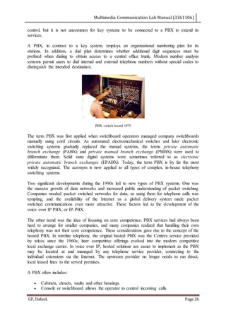 Multimedia Communication Lab Manual (3361106)
GP, Dahod. Page 26
control, but it is not uncommon for key systems to be connected to a PBX to extend its
services.
A PBX, in contrast to a key system, employs an organizational numbering plan for its
stations. In addition, a dial plan determines whether additional digit sequences must be
prefixed when dialing to obtain access to a central office trunk. Modern number analysis
systems permit users to dial internal and external telephone numbers without special codes to
distinguish the intended destination.
PBX switch board 1975
The term PBX was first applied when switchboard operators managed company switchboards
manually using cord circuits. As automated electromechanical switches and later electronic
switching systems gradually replaced the manual systems, the terms private automatic
branch exchange (PABX) and private manual branch exchange (PMBX) were used to
differentiate them. Solid state digital systems were sometimes referred to as electronic
private automatic branch exchanges (EPABX). Today, the term PBX is by far the most
widely recognized. The acronym is now applied to all types of complex, in-house telephony
switching systems.
Two significant developments during the 1990s led to new types of PBX systems. One was
the massive growth of data networks and increased public understanding of packet switching.
Companies needed packet switched networks for data, so using them for telephone calls was
tempting, and the availability of the Internet as a global delivery system made packet
switched communications even more attractive. These factors led to the development of the
voice over IP PBX, or IP-PBX.
The other trend was the idea of focusing on core competence. PBX services had always been
hard to arrange for smaller companies, and many companies realized that handling their own
telephony was not their core competence. These considerations gave rise to the concept of the
hosted PBX. In wireline telephony, the original hosted PBX was the Centrex service provided
by telcos since the 1960s; later competitive offerings evolved into the modern competitive
local exchange carrier. In voice over IP, hosted solutions are easier to implement as the PBX
may be located at and managed by any telephone service provider, connecting to the
individual extensions via the Internet. The upstream provider no longer needs to run direct,
local leased lines to the served premises.
A PBX often includes:
 Cabinets, closets, vaults and other housings.
 Console or switchboard allows the operator to control incoming calls.
 
