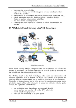 Multimedia Communication Lab Manual (3361106)
GP, Dahod. Page 27
 Interconnecting wires and cables.
 Logic cards, switching and control cards, power cards and related devices that
facilitate PBX operation.
 Microcontroller or microcomputer for arbitrary data processing, control and logic.
 Outside telco trunks that deliver signals to (and carry them from) the PBX.
 Stations or telephone sets, sometimes called lines.
 The PBX’s internal switching network.
 Uninterruptible power supply (UPS) consisting of sensors, power switches and
batteries.
IP-PBX: Private Branch Exchange using VoIP Technologies
IP-PBX inter connections
Private Branch Exchange (PBX) is a telephone switch used by enterprises and located at the
premises of a company. The traditional PBX based on the TDM technology is reaching the
end of its lifecycle due to the emergence of IP-PBX.
The IP-PBX, based on the VoIP technologies, offers easier user administration and
advanced applications. With an IP-PBX, the Local Area Network is the platform for
connecting smart IP phones logically over a shared packet network to the call manager.
This unifies the data applications and the voice network, but places demands on the packet
prioritization aspects of the LAN infrastructure to ensure user satisfaction with the quality
of audio. The key benefits of IP-PBXs are:
 easy to administer users since all users are provisioned like a PC
 support telephone user mobility with wireless LAN technologies
 provide unified messaging services
 lower total cost of ownership of the voice systems
 