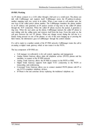 Multimedia Communication Lab Manual (3361106)
GP, Dahod. Page 28
IP-PBX Working
An IP phone connects to a LAN either through a hub port or a switch port. The phone can
talk with CallManager and registers itself. CallManager stores the IP-address-to-phone-
number mapping (and vice versa) in its tables. When a user wants to call another user, the
user keys in the called party's phone number. The CallManager translates the phone number
to an IP address and generates an IP packet version of ring tone to the called IP phone
through the TCP connection. When the called IP phone receives the packet, it generates a
ring tone. When the user picks up the phone, CallManager instructs the called IP phone to
start talking with the calling party and removes itself from the loop. From this point on, the
call goes between the two IP phones. When any change occurs during the call due to a
feature being pressed on one of the phones, or one of the users hanging up or pressing the
flash button, the information goes to CallManager through the control channel.
If a call is made to a number outside of the IP PBX network, CallManager routes the call to
an analog or digital trunk gateway which in turn routes it to the PSTN.
The key component of IP-PBX are:
 Call manager (or softswitch) is for call control, signaling and management
 Analog Station Gateway allows plain old telephone service (POTS) phones and fax
machines to connect to the IP PBX network
 Analog Trunk Gateway allows the IP PBX to connect to the PSTN or PBX.
 Digital Trunk Gateway supports both digital T1/E1 connectivity to the PSTN or
transcoding and conferencing.
 Converged Voice Gateway allows you to connect standard POTS phones with IP or
any H.323-compliant telephony devices.
 IP Phone is the end customer device replacing the traditional telephone set.
 