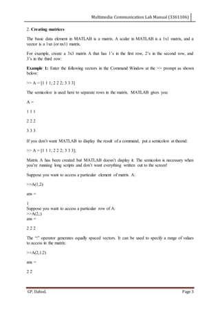 Multimedia Communication Lab Manual (3361106)
GP, Dahod. Page 3
2. Creating matrices
The basic data element in MATLAB is a matrix. A scalar in MATLAB is a 1x1 matrix, and a
vector is a 1xn (or nx1) matrix.
For example, create a 3x3 matrix A that has 1’s in the first row, 2’s in the second row, and
3’s in the third row:
Example 1: Enter the following vectors in the Command Window at the >> prompt as shown
below:
>> A = [1 1 1; 2 2 2; 3 3 3]
The semicolon is used here to separate rows in the matrix. MATLAB gives you:
A =
1 1 1
2 2 2
3 3 3
If you don’t want MATLAB to display the result of a command, put a semicolon at theend:
>> A = [1 1 1; 2 2 2; 3 3 3];
Matrix A has been created but MATLAB doesn’t display it. The semicolon is necessary when
you’re running long scripts and don’t want everything written out to the screen!
Suppose you want to access a particular element of matrix A:
>>A(1,2)
ans =
1
Suppose you want to access a particular row of A:
>>A(2,:)
ans =
2 2 2
The “:” operator generates equally spaced vectors. It can be used to specify a range of values
to access in the matrix:
>>A(2,1:2)
ans =
2 2
 