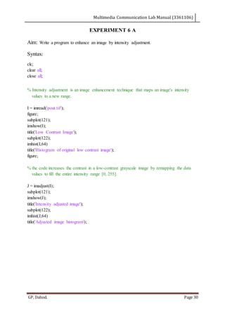 Multimedia Communication Lab Manual (3361106)
GP, Dahod. Page 30
EXPERIMENT 6 A
Aim: Write a program to enhance an image by intensity adjustment.
Syntax:
clc;
clear all;
close all;
% Intensity adjustment is an image enhancement technique that maps an image's intensity
values to a new range.
I = imread('pout.tif');
figure;
subplot(121);
imshow(I);
title('Low Contrast Image');
subplot(122);
imhist(I,64)
title('Histogram of original low contrast image');
figure;
% the code increases the contrast in a low-contrast grayscale image by remapping the data
values to fill the entire intensity range [0, 255].
J = imadjust(I);
subplot(121);
imshow(J);
title('Intensity adjusted image');
subplot(122);
imhist(J,64)
title('Adjusted image histogram');
 