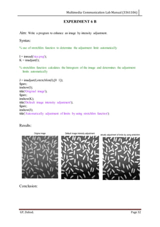 Multimedia Communication Lab Manual (3361106)
GP, Dahod. Page 32
EXPERIMENT 6 B
Aim: Write a program to enhance an image by intensity adjustment.
Syntax:
% use of stretchlim function to determine the adjustment limit automatically
I = imread('rice.png');
K = imadjust(I);
% stretchlim function calculates the histogram of the image and determines the adjustment
limits automatically
J = imadjust(I,stretchlim(I),[0 1]);
figure;
imshow(I);
title('Original image');
figure;
imshow(K);
title('Default image intensity adjustment');
figure;
imshow(J);
title('Automatically adjustment of limits by using stretchlim function')
Results:
Conclusion:
Origina image Default image intensity adjustment
Automatically adjustment of limits by using stretchlim function
 