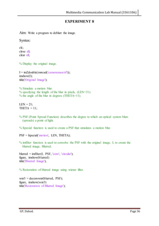 Multimedia Communication Lab Manual (3361106)
GP, Dahod. Page 36
EXPERIMENT 8
Aim: Write a program to deblurr the image.
Syntax:
clc;
close all;
clear all;
% Display the original image.
I = im2double(imread('cameraman.tif'));
imshow(I);
title('Original Image');
% Simulate a motion blur.
% specifying the length of the blur in pixels, (LEN=31).
% the angle of the blur in degrees (THETA=11).
LEN = 21;
THETA = 11;
% PSF (Point Spread Function) describes the degree to which an optical system blurs
(spreads) a point of light.
% fspecial function is used to create a PSF that simulates a motion blur.
PSF = fspecial('motion', LEN, THETA);
% imfilter function is used to convolve the PSF with the original image, I, to create the
blurred image, Blurred.
blurred = imfilter(I, PSF, 'conv', 'circular');
figure, imshow(blurred)
title('Blurred Image');
% Restoration of blurred image using wiener filter.
wnr3 = deconvwnr(blurred, PSF);
figure, imshow(wnr3)
title('Restoration of Blurred Image');
 