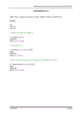Multimedia Communication Lab Manual (3361106)
GP, Dahod. Page 39
EXPERIMENT 9
Aim: Write a program to observe the effect of filter(2) function of MATLAB.
Syntex:
clc;
close all;
clear all;
% Read in the image and display it.
I = imread('eight.tif');
imshow(I)
title('Original Image');
% Add noise to it.
J = imnoise(I,'salt & pepper',0.02);
figure,
imshow(J)
title('Noisy Image');
% Filter the noisy image with an averaging filter and display the results.
K = filter2(fspecial('average',3),J)/255;
figure,
imshow(K)
title('Filtered Image');
 
