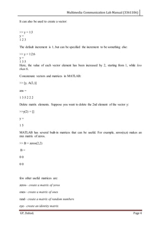 Multimedia Communication Lab Manual (3361106)
GP, Dahod. Page 4
It can also be used to create a vector:
>> y = 1:3
y =
1 2 3
The default increment is 1, but can be specified the increment to be something else:
>> y = 1:2:6
y =
1 3 5
Here, the value of each vector element has been increased by 2, starting from 1, while less
than 6.
Concatenate vectors and matrices in MATLAB:
>> [y, A(2,:)]
ans =
1 3 5 2 2 2
Delete matrix elements. Suppose you want to delete the 2nd element of the vector y:
>>y(2) = []
y =
1 5
MATLAB has several built-in matrices that can be useful. For example, zeros(n,n) makes an
nxn matrix of zeros.
>> B = zeros(2,2)
B =
0 0
0 0
few other useful matrices are:
zeros– create a matrix of zeros
ones– create a matrix of ones
rand– create a matrix of random numbers
eye– create an identity matrix
 