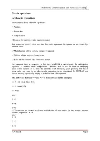Multimedia Communication Lab Manual (3361106)
GP, Dahod. Page 5
Matrix operations
Arithmetic Operations
There are four basic arithmetic operators:
+ Addition
− Subtraction
* Multiplication
/ Division (for matrices it also means inversion)
For arrays (or vectors), there are also three other operators that operate on an element-by-
element basis:
.* Multiplication of two vectors, element by element.
./ Division of two vectors, element-wise.
.^ Raise all the elements of a vector to a power.
An important thing to remember is that since MATLAB is matrix-based, the multiplication
operator “*” denotes matrix multiplication. Therefore, A*B is not the same as multiplying
each of the elements of A times the elements of B. However, you’ll probably find that at
some point you want to do element-wise operations (array operations). In MATLAB you
denote an array operator by playing a period in front ofthe operator.
The difference between “*” and “.*” is demonstrated in this example:
>> A = [1 1 1; 2 2 2; 3 3 3];
>> B = ones(3,3);
>> A*B
ans =
3 3 3
6 6 6
9 9 9
>>To compute an element by element multiplication of two vectors (or two arrays), you can
use the .* operator: A.*B
ans =
1 1 1
2 2 2
3 3 3
 