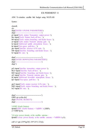 Multimedia Communication Lab Manual (3361106)
GP, Dahod. Page 50
EX PERIMENT 11
AIM: To simulate satellite link budget using MATLAB
Syntax:
clearall;
clc;
disp('ENTER UPLINK PARAMETERS')
disp('---------------------------------------')
pt=input('Earth station Transmitter output power :');
lbo=input('Earth Station back-off loss : ');
lbf=input('Earth station branching and feeder losses :');
at=input('Earth station Transmit antenna gain : ');
lu=input('Additional uplink atmospheric losses : ');
lp=input('Free-space path loss : ');
gte=input('Satellite receiver G/Te ratio : ');
bfb=input('Satellite branching and feeder losses : ');
br=input('Bit rate : ');
disp('---------------------------------------')
disp('ENTER DOWNLINK PARAMETERS')
disp('---------------------------------------')
disp('')
pt2=input('Satellite transmitter output power :');
lbo2=input('Satellite back-off loss : ');
lbf2=input('Satellite branching and feeder losses :');
at2=input('Satellite Transmit antenna gain : ');
ld=input('Additional downlink atmospheric losses : ');
lp2=input('Free-space path loss : ');
gte2=input('Earth station receiver G/Te ratio : ');
bfb2=input('Earth station branching and feeder losses : ');
br2=input('Bit rate : ');
disp('---------------------------------------')
EIRP=pt+at-lbo-lbf;
disp('UPLINK BUDGET')
disp('---------------------------------------')
%EIRP (Earth Station)
fprintf('EIRP (Earth Station) = %fdBW n',EIRP);
c1=EIRP-lp-lu;
%Carrier power density at the satellite antenna :
fprintf('Carrier power density at the satellite antenna = %fdBWn',c1);
cn0=c1+gte-(10*log10(1.38*(10^(-23))));
 