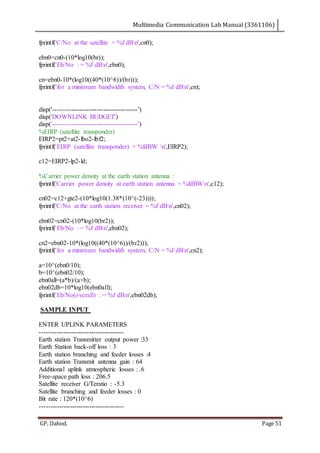 Multimedia Communication Lab Manual (3361106)
GP, Dahod. Page 51
fprintf('C/No at the satellite = %f dBn',cn0);
ebn0=cn0-(10*log10(br));
fprintf('Eb/No : = %f dBn',ebn0);
cn=ebn0-10*(log10((40*(10^6))/(br)));
fprintf('for a minimum bandwidth system, C/N = %f dBn',cn);
disp('---------------------------------------')
disp('DOWNLINK BUDGET')
disp('---------------------------------------')
%EIRP (satellite transponder)
EIRP2=pt2+at2-lbo2-lbf2;
fprintf('EIRP (satellite transponder) = %fdBW n',EIRP2);
c12=EIRP2-lp2-ld;
%Carrier power density at the earth station antenna :
fprintf('Carrier power density at earth station antenna = %fdBWn',c12);
cn02=c12+gte2-(10*log10(1.38*(10^(-23))));
fprintf('C/No at the earth station receiver = %f dBn',cn02);
ebn02=cn02-(10*log10(br2));
fprintf('Eb/No : = %f dBn',ebn02);
cn2=ebn02-10*(log10((40*(10^6))/(br2)));
fprintf('for a minimum bandwidth system, C/N = %f dBn',cn2);
a=10^(ebn0/10);
b=10^(ebn02/10);
ebn0all=(a*b)/(a+b);
ebn02db=10*log10(ebn0all);
fprintf('Eb/No(overall) : = %f dBn',ebn02db);
SAMPLE INPUT
ENTER UPLINK PARAMETERS
---------------------------------------
Earth station Transmitter output power :33
Earth Station back-off loss : 3
Earth station branching and feeder losses :4
Earth station Transmit antenna gain : 64
Additional uplink atmospheric losses : .6
Free-space path loss : 206.5
Satellite receiver G/Teratio : -5.3
Satellite branching and feeder losses : 0
Bit rate : 120*(10^6)
---------------------------------------
 