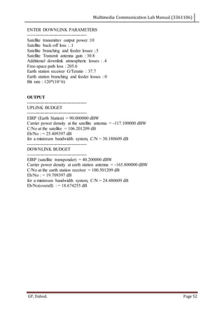 Multimedia Communication Lab Manual (3361106)
GP, Dahod. Page 52
ENTER DOWNLINK PARAMETERS
---------------------------------------
Satellite transmitter output power :10
Satellite back-off loss : .1
Satellite branching and feeder losses :.5
Satellite Transmit antenna gain : 30.8
Additional downlink atmospheric losses : .4
Free-space path loss : 205.6
Earth station receiver G/Teratio : 37.7
Earth station branching and feeder losses : 0
Bit rate : 120*(10^6)
OUTPUT
---------------------------------------
UPLINK BUDGET
---------------------------------------
EIRP (Earth Station) = 90.000000 dBW
Carrier power density at the satellite antenna = -117.100000 dBW
C/No at the satellite = 106.201209 dB
Eb/No : = 25.409397 dB
for a minimum bandwidth system, C/N = 30.180609 dB
---------------------------------------
DOWNLINK BUDGET
---------------------------------------
EIRP (satellite transponder) = 40.200000 dBW
Carrier power density at earth station antenna = -165.800000 dBW
C/No at the earth station receiver = 100.501209 dB
Eb/No : = 19.709397 dB
for a minimum bandwidth system, C/N = 24.480609 dB
Eb/No(overall) : = 18.674255 dB
 