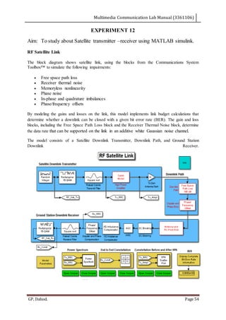 Multimedia Communication Lab Manual (3361106)
GP, Dahod. Page 54
EXPERIMENT 12
Aim: To study about Satellite transmitter –receiver using MATLAB simulink.
RF Satellite Link
The block diagram shows satellite link, using the blocks from the Communications System
Toolbox™ to simulate the following impairments:
 Free space path loss
 Receiver thermal noise
 Memoryless nonlinearity
 Phase noise
 In-phase and quadrature imbalances
 Phase/frequency offsets
By modeling the gains and losses on the link, this model implements link budget calculations that
determine whether a downlink can be closed with a given bit error rate (BER). The gain and loss
blocks, including the Free Space Path Loss block and the Receiver Thermal Noise block, determine
the data rate that can be supported on the link in an additive white Gaussian noise channel.
The model consists of a Satellite Downlink Transmitter, Downlink Path, and Ground Station
Downlink Receiver.
 