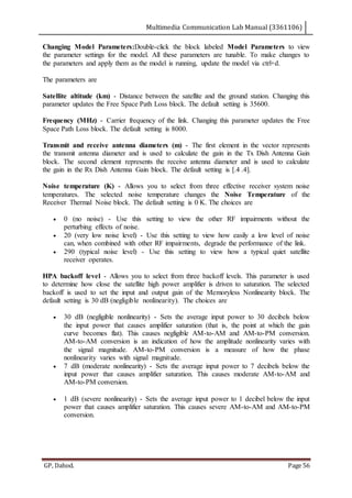 Multimedia Communication Lab Manual (3361106)
GP, Dahod. Page 56
Changing Model Parameters:Double-click the block labeled Model Parameters to view
the parameter settings for the model. All these parameters are tunable. To make changes to
the parameters and apply them as the model is running, update the model via ctrl+d.
The parameters are
Satellite altitude (km) - Distance between the satellite and the ground station. Changing this
parameter updates the Free Space Path Loss block. The default setting is 35600.
Frequency (MHz) - Carrier frequency of the link. Changing this parameter updates the Free
Space Path Loss block. The default setting is 8000.
Transmit and receive antenna diameters (m) - The first element in the vector represents
the transmit antenna diameter and is used to calculate the gain in the Tx Dish Antenna Gain
block. The second element represents the receive antenna diameter and is used to calculate
the gain in the Rx Dish Antenna Gain block. The default setting is [.4 .4].
Noise temperature (K) - Allows you to select from three effective receiver system noise
temperatures. The selected noise temperature changes the Noise Temperature of the
Receiver Thermal Noise block. The default setting is 0 K. The choices are
 0 (no noise) - Use this setting to view the other RF impairments without the
perturbing effects of noise.
 20 (very low noise level) - Use this setting to view how easily a low level of noise
can, when combined with other RF impairments, degrade the performance of the link.
 290 (typical noise level) - Use this setting to view how a typical quiet satellite
receiver operates.
HPA backoff level - Allows you to select from three backoff levels. This parameter is used
to determine how close the satellite high power amplifier is driven to saturation. The selected
backoff is used to set the input and output gain of the Memoryless Nonlinearity block. The
default setting is 30 dB (negligible nonlinearity). The choices are
 30 dB (negligible nonlinearity) - Sets the average input power to 30 decibels below
the input power that causes amplifier saturation (that is, the point at which the gain
curve becomes flat). This causes negligible AM-to-AM and AM-to-PM conversion.
AM-to-AM conversion is an indication of how the amplitude nonlinearity varies with
the signal magnitude. AM-to-PM conversion is a measure of how the phase
nonlinearity varies with signal magnitude.
 7 dB (moderate nonlinearity) - Sets the average input power to 7 decibels below the
input power that causes amplifier saturation. This causes moderate AM-to-AM and
AM-to-PM conversion.
 1 dB (severe nonlinearity) - Sets the average input power to 1 decibel below the input
power that causes amplifier saturation. This causes severe AM-to-AM and AM-to-PM
conversion.
 