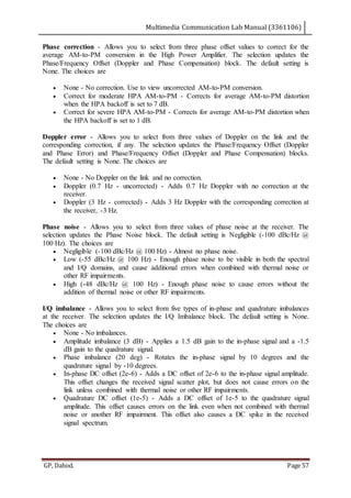 Multimedia Communication Lab Manual (3361106)
GP, Dahod. Page 57
Phase correction - Allows you to select from three phase offset values to correct for the
average AM-to-PM conversion in the High Power Amplifier. The selection updates the
Phase/Frequency Offset (Doppler and Phase Compensation) block. The default setting is
None. The choices are
 None - No correction. Use to view uncorrected AM-to-PM conversion.
 Correct for moderate HPA AM-to-PM - Corrects for average AM-to-PM distortion
when the HPA backoff is set to 7 dB.
 Correct for severe HPA AM-to-PM - Corrects for average AM-to-PM distortion when
the HPA backoff is set to 1 dB.
Doppler error - Allows you to select from three values of Doppler on the link and the
corresponding correction, if any. The selection updates the Phase/Frequency Offset (Doppler
and Phase Error) and Phase/Frequency Offset (Doppler and Phase Compensation) blocks.
The default setting is None. The choices are
 None - No Doppler on the link and no correction.
 Doppler (0.7 Hz - uncorrected) - Adds 0.7 Hz Doppler with no correction at the
receiver.
 Doppler (3 Hz - corrected) - Adds 3 Hz Doppler with the corresponding correction at
the receiver, -3 Hz.
Phase noise - Allows you to select from three values of phase noise at the receiver. The
selection updates the Phase Noise block. The default setting is Negligible (-100 dBc/Hz @
100 Hz). The choices are
 Negligible (-100 dBc/Hz @ 100 Hz) - Almost no phase noise.
 Low (-55 dBc/Hz @ 100 Hz) - Enough phase noise to be visible in both the spectral
and I/Q domains, and cause additional errors when combined with thermal noise or
other RF impairments.
 High (-48 dBc/Hz @ 100 Hz) - Enough phase noise to cause errors without the
addition of thermal noise or other RF impairments.
I/Q imbalance - Allows you to select from five types of in-phase and quadrature imbalances
at the receiver. The selection updates the I/Q Imbalance block. The default setting is None.
The choices are
 None - No imbalances.
 Amplitude imbalance (3 dB) - Applies a 1.5 dB gain to the in-phase signal and a -1.5
dB gain to the quadrature signal.
 Phase imbalance (20 deg) - Rotates the in-phase signal by 10 degrees and the
quadrature signal by -10 degrees.
 In-phase DC offset (2e-6) - Adds a DC offset of 2e-6 to the in-phase signal amplitude.
This offset changes the received signal scatter plot, but does not cause errors on the
link unless combined with thermal noise or other RF impairments.
 Quadrature DC offset (1e-5) - Adds a DC offset of 1e-5 to the quadrature signal
amplitude. This offset causes errors on the link even when not combined with thermal
noise or another RF impairment. This offset also causes a DC spike in the received
signal spectrum.
 