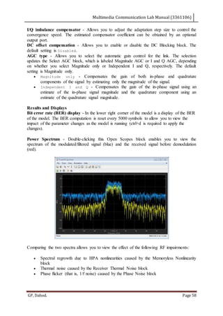 Multimedia Communication Lab Manual (3361106)
GP, Dahod. Page 58
I/Q imbalance compensator - Allows you to adjust the adaptation step size to control the
convergence speed. The estimated compensator coefficient can be obtained by an optional
output port.
DC offset compensation - Allows you to enable or disable the DC Blocking block. The
default setting is Disabled.
AGC type - Allows you to select the automatic gain control for the link. The selection
updates the Select AGC block, which is labeled Magnitude AGC or I and Q AGC, depending
on whether you select Magnitude only or Independent I and Q, respectively. The default
setting is Magnitude only.
 Magnitude only - Compensates the gain of both in-phase and quadrature
components of the signal by estimating only the magnitude of the signal.
 Independent I and Q - Compensates the gain of the in-phase signal using an
estimate of the in-phase signal magnitude and the quadrature component using an
estimate of the quadrature signal magnitude.
Results and Displays
Bit error rate (BER) display - In the lower right corner of the model is a display of the BER
of the model. The BER computation is reset every 5000 symbols to allow you to view the
impact of the parameter changes as the model is running (ctrl+d is required to apply the
changes).
Power Spectrum - Double-clicking this Open Scopes block enables you to view the
spectrum of the modulated/filtered signal (blue) and the received signal before demodulation
(red).
Comparing the two spectra allows you to view the effect of the following RF impairments:
 Spectral regrowth due to HPA nonlinearities caused by the Memoryless Nonlinearity
block
 Thermal noise caused by the Receiver Thermal Noise block
 Phase flicker (that is, 1/f noise) caused by the Phase Noise block
 