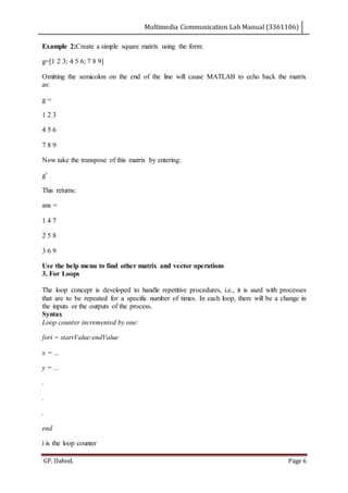 Multimedia Communication Lab Manual (3361106)
GP, Dahod. Page 6
Example 2:Create a simple square matrix using the form:
g=[1 2 3; 4 5 6; 7 8 9]
Omitting the semicolon on the end of the line will cause MATLAB to echo back the matrix
as:
g =
1 2 3
4 5 6
7 8 9
Now take the transpose of this matrix by entering:
g’
This returns:
ans =
1 4 7
2 5 8
3 6 9
Use the help menu to find other matrix and vector operations
3. For Loops
The loop concept is developed to handle repetitive procedures, i.e., it is used with processes
that are to be repeated for a specific number of times. In each loop, there will be a change in
the inputs or the outputs of the process.
Syntax
Loop counter incremented by one:
fori = startValue:endValue
x = ...
y = ...
.
.
.
end
i is the loop counter
 