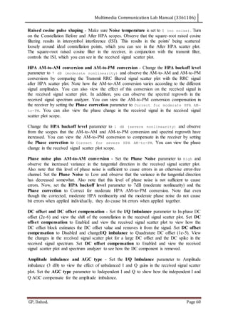Multimedia Communication Lab Manual (3361106)
GP, Dahod. Page 60
Raised cosine pulse shaping - Make sure Noise temperature is set to 0 (no noise). Turn
on the Constellation Before and After HPA scopes. Observe that the square-root raised cosine
filtering results in intersymbol interference (ISI). This results in the points' being scattered
loosely around ideal constellation points, which you can see in the After HPA scatter plot.
The square-root raised cosine filter in the receiver, in conjunction with the transmit filter,
controls the ISI, which you can see in the received signal scatter plot.
HPA AM-to-AM conversion and AM-to-PM conversion - Change the HPA backoff level
parameter to 7 dB (moderate nonlinearity) and observe the AM-to-AM and AM-to-PM
conversions by comparing the Transmit RRC filtered signal scatter plot with the RRC signal
after HPA scatter plot. Note how the AM-to-AM conversion varies according to the different
signal amplitudes. You can also view the effect of this conversion on the received signal in
the received signal scatter plot. In addition, you can observe the spectral regrowth in the
received signal spectrum analyzer. You can view the AM-to-PM conversion compensation in
the receiver by setting the Phase correction parameter to Correct for moderate HPA AM-
to-PM. You can also view the phase change in the received signal in the received signal
scatter plot scope.
Change the HPA backoff level parameter to 1 dB (severe nonlinearity) and observe
from the scopes that the AM-to-AM and AM-to-PM conversion and spectral regrowth have
increased. You can view the AM-to-PM conversion to compensate in the receiver by setting
the Phase correction to Correct for severe HPA AM-to-PM. You can view the phase
change in the received signal scatter plot scope.
Phase noise plus AM-to-AM conversion - Set the Phase Noise parameter to High and
observe the increased variance in the tangential direction in the received signal scatter plot.
Also note that this level of phase noise is sufficient to cause errors in an otherwise error-free
channel. Set the Phase Noise to Low and observe that the variance in the tangential direction
has decreased somewhat. Also note that this level of phase noise is not sufficient to cause
errors. Now, set the HPA backoff level parameter to 7dB (moderate nonlinearity) and the
Phase correction to Correct for moderate HPA AM-to-PM conversion. Note that even
though the corrected, moderate HPA nonlinearity and the moderate phase noise do not cause
bit errors when applied individually, they do cause bit errors when applied together.
DC offset and DC offset compensation - Set the I/Q Imbalance parameter to In-phase DC
offset (2e-6) and view the shift of the constellation in the received signal scatter plot. Set DC
offset compensation to Enabled and view the received signal scatter plot to view how the
DC offset block estimates the DC offset value and removes it from the signal. Set DC offset
compensation to Disabled and changeI/Q imbalance to Quadrature DC offset (1e-5). View
the changes in the received signal scatter plot for a large DC offset and the DC spike in the
received signal spectrum. Set DC offset compensation to Enabled and view the received
signal scatter plot and spectrum analyzer to see how the DC component is removed.
Amplitude imbalance and AGC type - Set the I/Q Imbalance parameter to Amplitude
imbalance (3 dB) to view the effect of unbalanced I and Q gains in the received signal scatter
plot. Set the AGC type parameter to Independent I and Q to show how the independent I and
Q AGC compensate for the amplitude imbalance.
 