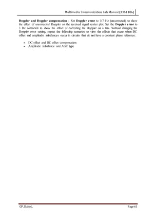 Multimedia Communication Lab Manual (3361106)
GP, Dahod. Page 61
Doppler and Doppler compensation - Set Doppler error to 0.7 Hz (uncorrected) to show
the effect of uncorrected Doppler on the received signal scatter plot. Set the Doppler error to
3 Hz corrected to show the effect of correcting the Doppler on a link. Without changing the
Doppler error setting, repeat the following scenarios to view the effects that occur when DC
offset and amplitude imbalances occur in circuits that do not have a constant phase reference:
 DC offset and DC offset compensation
 Amplitude imbalance and AGC type
 