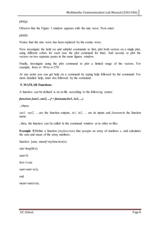Multimedia Communication Lab Manual (3361106)
GP, Dahod. Page 8
plot(g)
Observe that the Figure 1 window appears with the sine wave. Now enter:
plot(h)
Notice that the sine wave has been replaced by the cosine wave.
Now investigate the hold on and subplot commands to first, plot both vectors on a single plot,
using different colors for each (see the plot command for that). And second, to plot the
vectors on two separate panes in the same figures window.
Finally, investigate using the plot command to plot a limited range of the vectors. For
example, from n= 90 to n=270.
At any point you can get help on a command by typing help followed by the command. For
more detailed help, enter doc followed by the command.
5. MATLAB Functions:
A function can be defined is an m-file according to the following syntax:
function [out1, out2, ...] = funname(in1, in2, ...)
, where:
out1, out2, ...,are the function outputs, in1, in2, ... are its inputs and funnameis the function
name.
, then, the function can be called in the command window or in other m-files.
Example 5:Define a function (myfunction) that accepts an array of numbers x, and calculates
the sum and mean of the array numbers.
function [sum, mean]=myfunction(x)
size=length(x);
sum=0;
fori=1:size
sum=sum+x(i);
end
mean=sum/size;
 