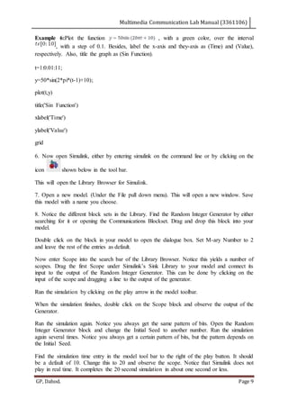 Multimedia Communication Lab Manual (3361106)
GP, Dahod. Page 9
Example 6:Plot the function , with a green color, over the interval
, with a step of 0.1. Besides, label the x-axis and they-axis as (Time) and (Value),
respectively. Also, title the graph as (Sin Function).
t=1:0.01:11;
y=50*sin(2*pi*(t-1)+10);
plot(t,y)
title('Sin Function')
xlabel('Time')
ylabel('Value')
grid
6. Now open Simulink, either by entering simulink on the command line or by clicking on the
icon shown below in the tool bar.
This will open the Library Browser for Simulink.
7. Open a new model. (Under the File pull down menu). This will open a new window. Save
this model with a name you choose.
8. Notice the different block sets in the Library. Find the Random Integer Generator by either
searching for it or opening the Communications Blockset. Drag and drop this block into your
model.
Double click on the block in your model to open the dialogue box. Set M-ary Number to 2
and leave the rest of the entries as default.
Now enter Scope into the search bar of the Library Browser. Notice this yields a number of
scopes. Drag the first Scope under Simulink’s Sink Library to your model and connect its
input to the output of the Random Integer Generator. This can be done by clicking on the
input of the scope and dragging a line to the output of the generator.
Run the simulation by clicking on the play arrow in the model toolbar.
When the simulation finishes, double click on the Scope block and observe the output of the
Generator.
Run the simulation again. Notice you always get the same pattern of bits. Open the Random
Integer Generator block and change the Initial Seed to another number. Run the simulation
again several times. Notice you always get a certain pattern of bits, but the pattern depends on
the Initial Seed.
Find the simulation time entry in the model tool bar to the right of the play button. It should
be a default of 10. Change this to 20 and observe the scope. Notice that Simulink does not
play in real time. It completes the 20 second simulation in about one second or less.
 