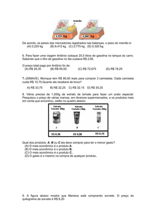 De acordo, os pesos das mercadorias registrados nas balanças, o peso do mamão é:
(A) 0,225 kg. (B) 8,415 kg. (C) 0,775 kg. (D) 0,320 kg.
6. Para fazer uma viagem Antônio coloque 25,5 litros de gasolina no tanque do carro.
Sabendo que o litro de gasolina no dia custava R$ 2,85.
O preço total pago por Antônio foi de:
(A) R$ 28,35 (B) R$ 69,00. (C) R$ 72,675 (D) R$ 78,25
7. (SIMAVE). Monique tem R$ 66,00 reais para comprar 3 camisetas. Cada camiseta
custa R$ 10,75.Quanto ela receberá de troco?
A) R$ 33,75 B) R$ 32,25 C) R$ 32,15 D) R$ 30,25
8. Vânia precisa de 1.200g de extrato de tomate para fazer um prato especial.
Pesquisou o preço de várias marcas, em diversos supermercados, e os produtos mais
em conta que encontrou, estão no quadro abaixo:
Qual dos produtos: A, B ou C ela deve comprar para ter o menor gasto?
(A) O mais econômico é o produto A.
(B) O mais econômico é o produto B.
(C) O mais econômico é o produto C..
(D) O gasto é o mesmo na compra de qualquer produto.
9. A figura abaixo mostra que Mariana está comprando sorvete. O preço do
quilograma de sorvete é R$ 8,20.
 