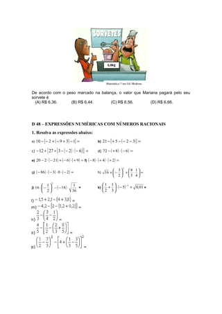 De acordo com o peso marcado na balança, o valor que Mariana pagará pelo seu
sorvete é
(A) R$ 6,36. (B) R$ 6,44. (C) R$ 6,56. (D) R$ 6,66.
D 48 – EXPRESSÕES NUMÉRICAS COM NÚMEROS RACIONAIS
1. Resolva as expressões abaixo:
a) ( )[ ] =−+−+−− 139210 b) ( )[ ] =−−−+− 32521
c) ( ) ( )[ ]{ } =−⋅−−÷+− 6232712 d) ( ) ( ) =−⋅+− 6872
e) ( ) ( ) ( ) =+⋅−+−⋅− 9621220 f) ( ) ( ) ( ) =+⋅+⋅− 248
g) ( ) ( ) ( ) =−⋅⋅−⋅− 20386 h) =





⋅+





−+
4
1
5
8
2
3
16
2
j) ( )
36
1
18
2
1
16
3
⋅−−





−⋅ = k) ( ) 01,05
3
1
2
1 1
+−⋅





+
−
=
l) =
m) =
n) =
o) =
p) =
 