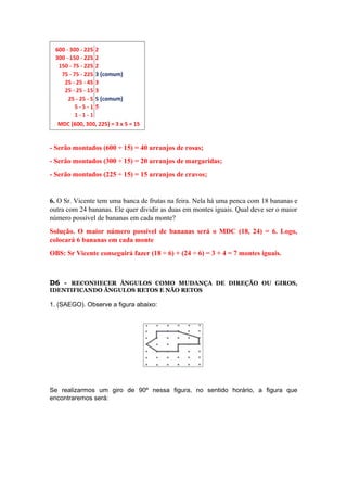 - Serão montados (600 ÷ 15) = 40 arranjos de rosas;
- Serão montados (300 ÷ 15) = 20 arranjos de margaridas;
- Serão montados (225 ÷ 15) = 15 arranjos de cravos;
6. O Sr. Vicente tem uma banca de frutas na feira. Nela há uma penca com 18 bananas e
outra com 24 bananas. Ele quer dividir as duas em montes iguais. Qual deve ser o maior
número possível de bananas em cada monte?
Solução. O maior número possível de bananas será o MDC (18, 24) = 6. Logo,
colocará 6 bananas em cada monte
OBS: Sr Vicente conseguirá fazer (18 ÷ 6) + (24 ÷ 6) = 3 + 4 = 7 montes iguais.
D6 - RECONHECER ÂNGULOS COMO MUDANÇA DE DIREÇÃO OU GIROS,
IDENTIFICANDO ÂNGULOS RETOS E NÃO RETOS
1. (SAEGO). Observe a figura abaixo:
Se realizarmos um giro de 90º nessa figura, no sentido horário, a figura que
encontraremos será:
 