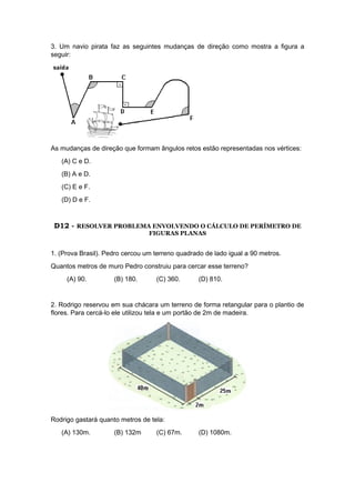 3. Um navio pirata faz as seguintes mudanças de direção como mostra a figura a
seguir:
As mudanças de direção que formam ângulos retos estão representadas nos vértices:
(A) C e D.
(B) A e D.
(C) E e F.
(D) D e F.
D12 - RESOLVER PROBLEMA ENVOLVENDO O CÁLCULO DE PERÍMETRO DE
FIGURAS PLANAS
1. (Prova Brasil). Pedro cercou um terreno quadrado de lado igual a 90 metros.
Quantos metros de muro Pedro construiu para cercar esse terreno?
(A) 90. (B) 180. (C) 360. (D) 810.
2. Rodrigo reservou em sua chácara um terreno de forma retangular para o plantio de
flores. Para cercá-lo ele utilizou tela e um portão de 2m de madeira.
Rodrigo gastará quanto metros de tela:
(A) 130m. (B) 132m (C) 67m. (D) 1080m.
 