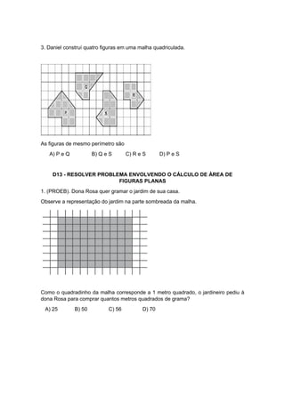 3. Daniel construí quatro figuras em uma malha quadriculada.
As figuras de mesmo perímetro são
A) P e Q B) Q e S C) R e S D) P e S
D13 - RESOLVER PROBLEMA ENVOLVENDO O CÁLCULO DE ÁREA DE
FIGURAS PLANAS
1. (PROEB). Dona Rosa quer gramar o jardim de sua casa.
Observe a representação do jardim na parte sombreada da malha.
Como o quadradinho da malha corresponde a 1 metro quadrado, o jardineiro pediu à
dona Rosa para comprar quantos metros quadrados de grama?
A) 25 B) 50 C) 56 D) 70
 