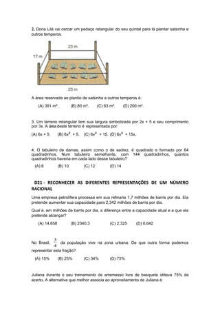 2. Dona Lilá vai cercar um pedaço retangular do seu quintal para lá plantar salsinha e
outros temperos.
A área reservada ao plantio de salsinha e outros temperos é:
(A) 391 m². (B) 80 m². (C) 63 m². (D) 200 m².
3. Um terreno retangular tem sua largura simbolizada por 2x + 5 e seu comprimento
por 3x. A área deste terreno é representada por:
(A) 6x + 5. (B) 6x² + 5. (C) 6x² + 15. (D) 6x² + 15x.
4. O tabuleiro de damas, assim como o de xadrez, é quadrado e formado por 64
quadradinhos. Num tabuleiro semelhante, com 144 quadradinhos, quantos
quadradinhos haveria em cada lado desse tabuleiro?
(A) 8 (B) 10 (C) 12 (D) 14
D21 - RECONHECER AS DIFERENTES REPRESENTAÇÕES DE UM NÚMERO
RACIONAL
Uma empresa petrolífera processa em sua refinaria 1,7 milhões de barris por dia. Ela
pretende aumentar sua capacidade para 2,342 milhões de barris por dia.
Qual é, em milhões de barris por dia, a diferença entre a capacidade atual e a que ela
pretende alcançar?
(A) 14,658 (B) 2340,3 (C) 2,325 (D) 0,642
No Brasil,
4
3
da população vive na zona urbana. De que outra forma podemos
representar esta fração?
(A) 15% (B) 25% (C) 34% (D) 75%
Juliana durante o seu treinamento de arremesso livre de basquete obteve 75% de
acerto. A alternativa que melhor associa ao aproveitamento de Juliana é:
 