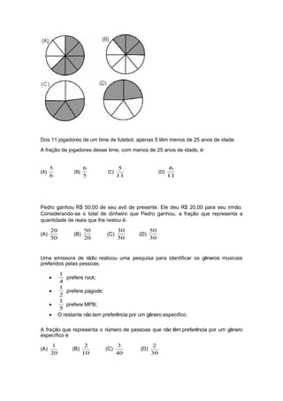 Dos 11 jogadores de um time de futebol, apenas 5 têm menos de 25 anos de idade.
A fração de jogadores desse time, com menos de 25 anos de idade, é:
(A)
6
5
(B)
5
6
(C)
11
5
(D)
11
6
Pedro ganhou R$ 50,00 de seu avô de presente. Ele deu R$ 20,00 para seu irmão.
Considerando-se o total de dinheiro que Pedro ganhou, a fração que representa a
quantidade de reais que lhe restou é:
(A)
50
20
(B)
20
50
(C)
50
30
(D)
30
50
Uma emissora de rádio realizou uma pesquisa para identificar os gêneros musicais
preferidos pelas pessoas.
•
4
1
prefere rock;
•
2
1
prefere pagode;
•
5
1
prefere MPB;
• O restante não tem preferência por um gênero especifico.
A fração que representa o número de pessoas que não têm preferência por um gênero
específico é
(A)
20
1
(B)
10
2
(C)
40
3
(D)
30
2
 