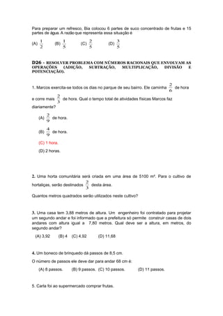 Para preparar um refresco, Bia colocou 6 partes de suco concentrado de frutas e 15
partes de água. A razão que representa essa situação é
(A)
2
1
(B)
5
1
(C)
5
2
(D)
5
3
D26 - RESOLVER PROBLEMA COM NÚMEROS RACIONAIS QUE ENVOLVAM AS
OPERAÇÕES (ADIÇÃO, SUBTRAÇÃO, MULTIPLICAÇÃO, DIVISÃO E
POTENCIAÇÃO).
1. Marcos exercita-se todos os dias no parque de seu bairro. Ele caminha
6
2
de hora
e corre mais
3
2
de hora. Qual o tempo total de atividades físicas Marcos faz
diariamente?
(A)
9
2
de hora.
(B)
9
4
de hora.
(C) 1 hora.
(D) 2 horas.
2. Uma horta comunitária será criada em uma área de 5100 m². Para o cultivo de
hortaliças, serão destinados
3
2
desta área.
Quantos metros quadrados serão utilizados neste cultivo?
3. Uma casa tem 3,88 metros de altura. Um engenheiro foi contratado para projetar
um segundo andar e foi informado que a prefeitura só permite construir casas de dois
andares com altura igual a 7,80 metros. Qual deve ser a altura, em metros, do
segundo andar?
(A) 3,92 (B) 4 (C) 4,92 (D) 11,68
4. Um boneco de brinquedo dá passos de 8,5 cm.
O número de passos ele deve dar para andar 68 cm é:
(A) 8 passos. (B) 9 passos. (C) 10 passos. (D) 11 passos.
5. Carla foi ao supermercado comprar frutas.
 
