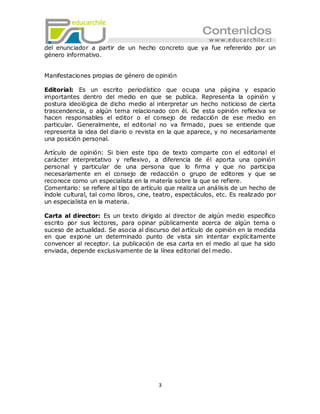 del enunciador a partir de un hecho concreto que ya fue refererido por un
género informativo.


Manifestaciones propias de género de opinión

Editorial: Es un escrito periodístico que ocupa una página y espacio
importantes dentro del medio en que se publica. Representa la opinión y
postura ideológica de dicho medio al interpretar un hecho noticioso de cierta
trascendencia, o algún tema relacionado con él. De esta opinión reflexiva se
hacen responsables el editor o el consejo de redacción de ese medio en
particular. Generalmente, el editorial no va firmado, pues se entiende que
representa la idea del diario o revista en la que aparece, y no necesariamente
una posición personal.

Artículo de opinión: Si bien este tipo de texto comparte con el editorial el
carácter interpretativo y reflexivo, a diferencia de él aporta una opinión
personal y particular de una persona que lo firma y que no participa
necesariamente en el consejo de redacción o grupo de editores y que se
reconoce como un especialista en la matería sobre la que se refiere.
Comentario: se refiere al tipo de artículo que realiza un análisis de un hecho de
índole cultural, tal como libros, cine, teatro, espectáculos, etc. Es realizado por
un especialista en la materia.

Carta al director: Es un texto dirigido al director de algún medio específico
escrito por sus lectores, para opinar públicamente acerca de algún tema o
suceso de actualidad. Se asocia al discurso del artículo de opinión en la medida
en que expone un determinado punto de vista sin intentar explícitamente
convencer al receptor. La publicación de esa carta en el medio al que ha sido
enviada, depende exclusivamente de la línea editorial del medio.




                                        3
 