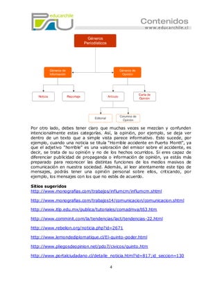 Por otro lado, debes tener claro que muchas veces se mezclan y confunden
intencionalmente estas categorías. Así, la opinión, por ejemplo, se deja ver
dentro de un texto que a simple vista parece informativo. Esto sucede, por
ejemplo, cuando una noticia se titula “Ho rrible accidente en Puerto Montt”, ya
que el adjetivo “horrible” es una valoración del emisor sobre el accidente, es
decir, se trata de su opinión y no de los hechos ocurridos. Si eres capaz de
diferenciar publicidad de propaganda o información de opinión, ya estás más
preparado para reconocer las distintas funciones de los medios masivos de
comunicación en nuestra sociedad. Además, al leer atentamente este tipo de
mensajes, podrás tener una opinión personal sobre ellos, criticando, por
ejemplo, los mensajes con los que no estés de acuerdo.

Sitios sugeridos
http://www.monografias.com/trabajos/influmcm/influmcm.shtml

http://www.monografias.com/trabajos14/comunicacion/comunicacion.shtml

http://www.itlp.edu.mx/publica/tutoriales/comadmva/t63.htm

http://www.comminit.com/la/tendencias/lact/tendencias-22.html

http://www.rebelion.org/noticia.php?id=2671

http://www.lemondediplomatique.cl/El-quinto-poder.html

http://www.pliegosdeopinion.net/pdo7/civicos/quinto.htm

http://www.portalciudadano.cl/detalle_noticia.html?id=817;id_seccion=130

                                      4
 