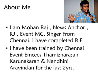 About Me
• I am Mohan Raj , News Anchor ,
RJ , Event MC, Singer From
Chennai. I have completed B.E
• I have been trained by Chennai
Event Emcees Thamizharasan
Karunakaran & Nandhini
Aravindan for the last 2yrs.
 