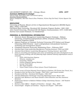 LEO BURNETT COMPANY, INC. - Chicago, Illinois                             1976 - 1977
Assistant AE/Research Analyst
Agency Profile: Multi-billion dollar international agency.
Accounts/Responsibilities:
Gleem Toothpaste, Star-Kist Tuna & New Products, 9-Lives Dry Cat Food, 9-Lives Square Cat
Food

EDUCATION
University of Phoenix: Master of Arts in Organizational Management (MAOM) Degree
(May, 2005); 3.999 GPA
Cleveland State University, Cleveland OH: Graduate Program Studies: 1982-1983
John Carroll University, Cleveland OH: BA Degree, Communications 1977; 4.000 GPA
Summa Cum Laude Graduate; Co-Valedictorian

PERSONAL & PROFESSIONAL INFORMATION
  • Omnicom Senior Management Leadership Program Graduate – Babson
     University: Completed Undergraduate (2005), Graduate (2006) and Post-
     Graduate Programs (2009)
  • Adjunct Professor at Colorado Technical University (CTU Online) and Strayer
     University (2005-Present) – teach undergraduate and graduate business,
     marketing and management classes
  • Completed Omnicom Scotworks Negotiating Class – February 2007
    •   Attended Kyle Craig Leadership Management Training Seminars: 2004 and 2000
    •   Attended David Maister Leadership Management Training Seminar: April 2000
    •   Active in consulting and training in the areas of marketing and sales development in the
        travel industry working with the following major national industry organizations and/or
        consortia:
            o ASTA; AAA;American Express
            o Virtuoso, vacation.com
            o CruiseOne; NACOA
            o Carlson Wagonlit Agency National
            o Luxury Travel Expo
            o The Travel Institute
            o Travel Trade Cruise-a-Thons Leisure Travel Conferences

    •   Former owner of Cruise-Oriented Travel Agency in Durham, NC (Cruise Line Travel, Inc.)
    •   President of the Ad Club of the Triangle, 1998-1999; 4 year board member
    •   President of B/PAA - Cleveland OH Chapter, 1986-1987
    •   Attended McDonald’s Hamburger University Marketing Course: March 1991
    •   Attended Jack Matthews and Stuart Sanders Client Retention and New Business
        Seminars
    •   Professional Advisor to Baldwin Wallace College Advertising Classes – AAF Student
        Competition
    •   Elected a State Officer – Knights of Columbus – Georgia – May, 2009
    •   Grand Knight – Knights of Columbus – Smyrna GA Chapter – 2004-2005
 