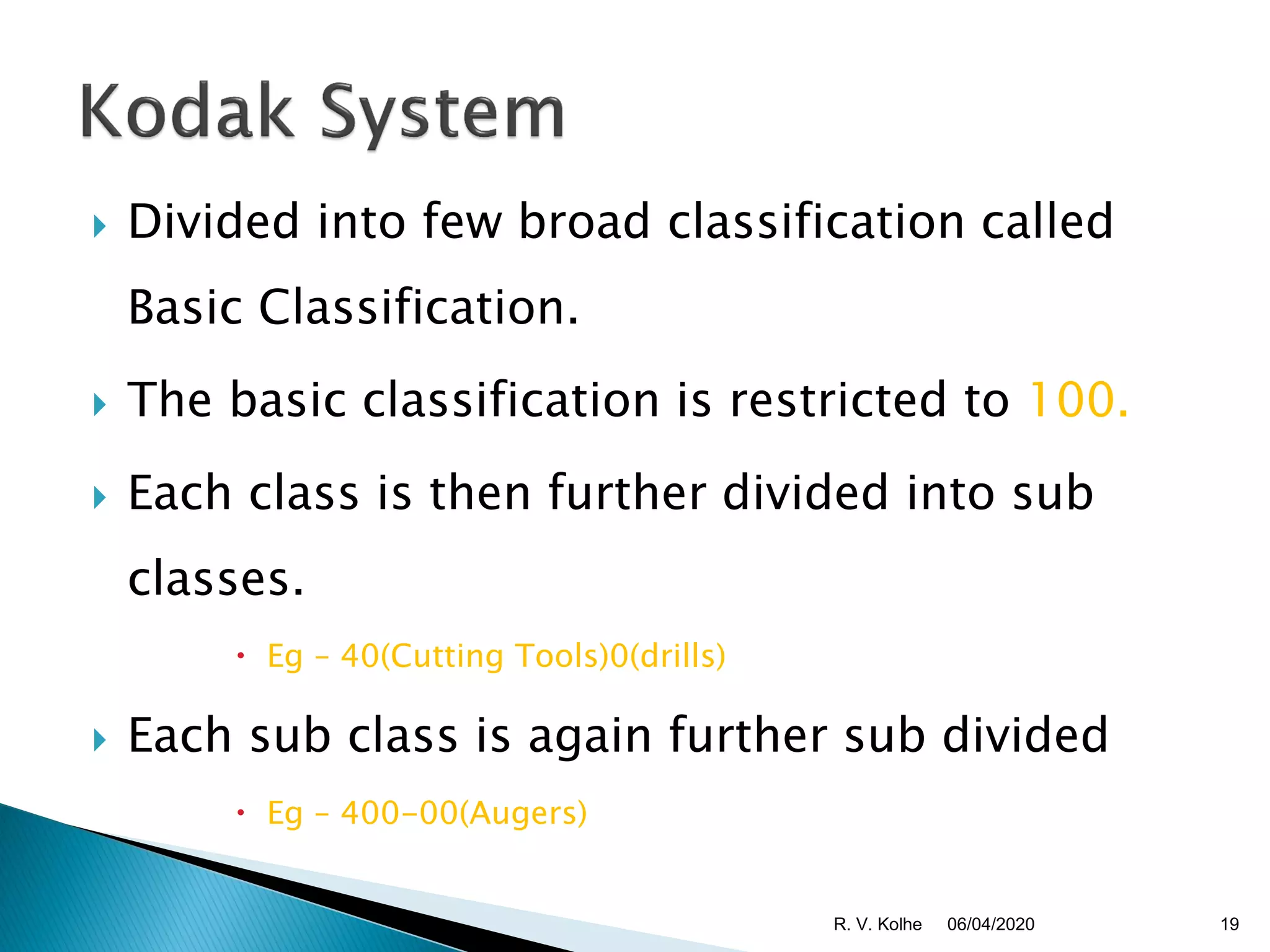  Divided into few broad classification called
Basic Classification.
 The basic classification is restricted to 100.
 Each class is then further divided into sub
classes.
 Eg – 40(Cutting Tools)0(drills)
 Each sub class is again further sub divided
 Eg – 400-00(Augers)
06/04/2020 19R. V. Kolhe
 